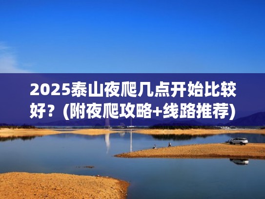 2025泰山夜爬几点开始比较好？(附夜爬攻略+线路推荐)（泰山夜爬最晚几点进山）