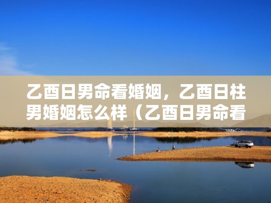 乙酉日男命看婚姻,乙酉日柱男婚姻怎么样(乙酉日男命看婚姻,乙酉日柱男婚姻怎么样) 乙酉日男命看婚姻,乙酉日柱男婚姻怎么样(乙酉日男命看婚姻,乙酉日柱男婚姻怎么样)