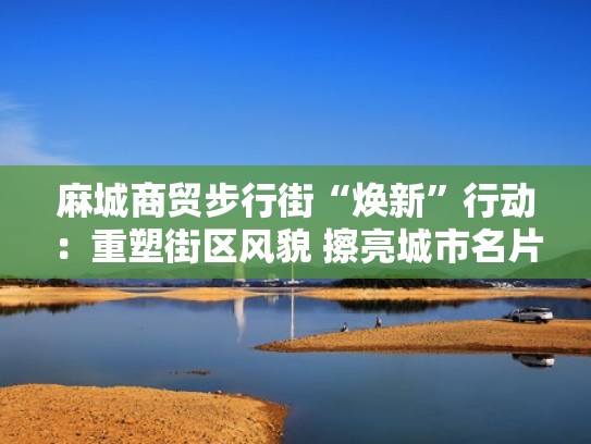 麻城商贸步行街“焕新”行动：重塑街区风貌 擦亮城市名片（麻城最繁华的商业街）