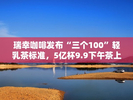 瑞幸咖啡发布“三个100”轻乳茶标准，5亿杯9.9下午茶上线（瑞幸咖啡轻食）