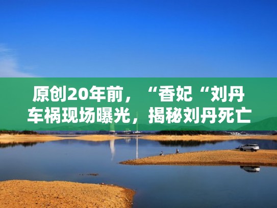 原创20年前，“香妃“刘丹车祸现场曝光，揭秘刘丹死亡原因（香妃刘丹家人相继离世）