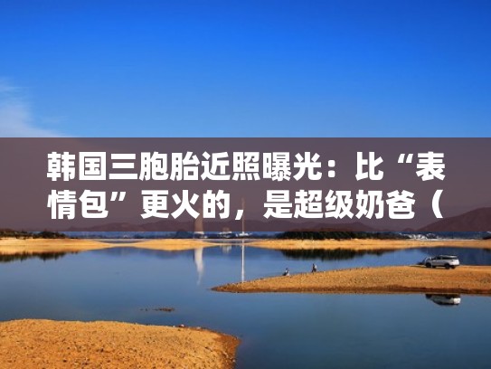 韩国三胞胎近照曝光：比“表情包”更火的，是超级奶爸（韩国三胞胎是什么节目）