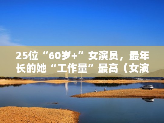 25位“60岁+”女演员，最年长的她“工作量”最高（女演员六十岁以上有哪些）