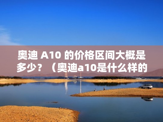 奥迪 A10 的价格区间大概是多少?(奥迪a10是什么样的) 奥迪 A10 的价格区间大概是多少?(奥迪a10是什么样的)