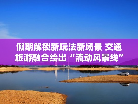 假期解锁新玩法新场景 交通旅游融合绘出“流动风景线”（交通带动旅游业发展）