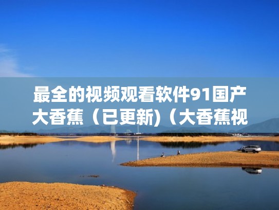 最全的视频观看软件91国产大香蕉(已更新)(大香蕉视频在哪下) 最全的视频观看软件91国产大香蕉(已更新)(大香蕉视频在哪下)