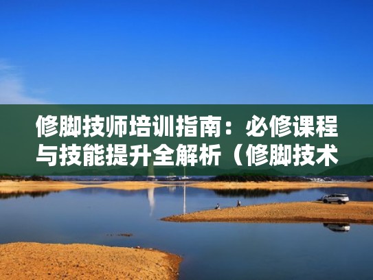 修脚技师培训指南：必修课程与技能提升全解析（修脚技术培训）