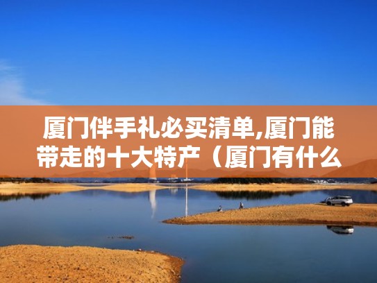 厦门伴手礼必买清单,厦门能带走的十大特产（厦门有什么伴手礼）