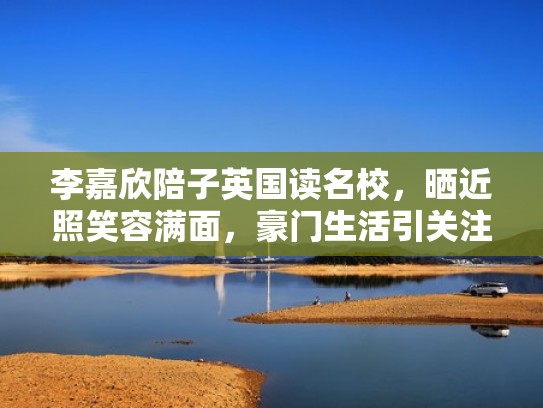 李嘉欣陪子英国读名校,晒近照笑容满面,豪门生活引关注(李嘉欣41岁生子) 李嘉欣陪子英国读名校,晒近照笑容满面,豪门生活引关注(李嘉欣41岁生子)