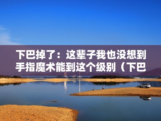 下巴掉了：这辈子我也没想到手指魔术能到这个级别（下巴掉做手术得花多少钱）