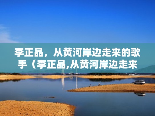 李正品，从黄河岸边走来的歌手（李正品,从黄河岸边走来的歌手叫什么）