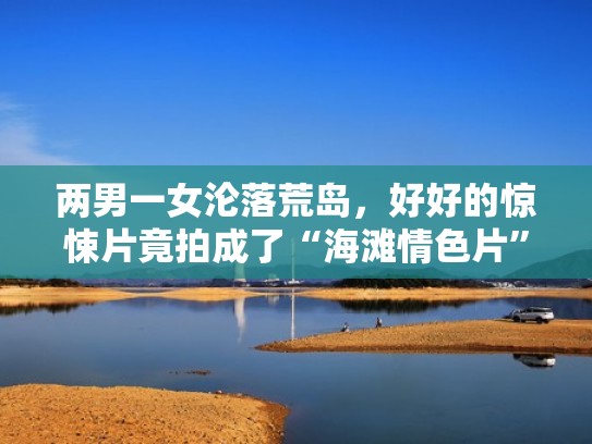 两男一女沦落荒岛，好好的惊悚片竟拍成了“海滩情色片”！（两男一女流落荒岛,谁有食物听谁的）