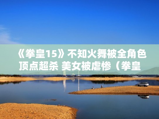 《拳皇15》不知火舞被全角色顶点超杀 美女被虐惨（拳皇不知火舞宣传片）