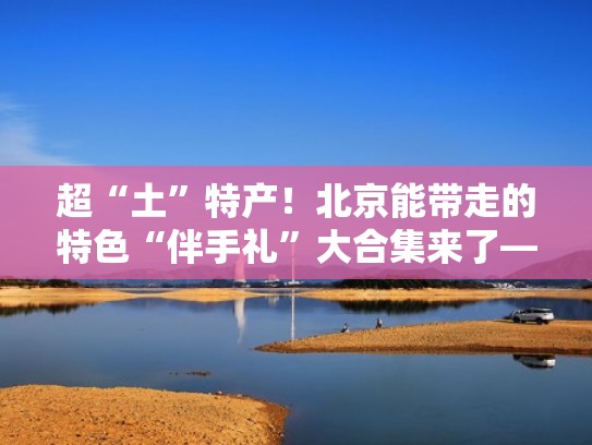 超“土”特产！北京能带走的特色“伴手礼”大合集来了——（北京伴手礼去哪里买）