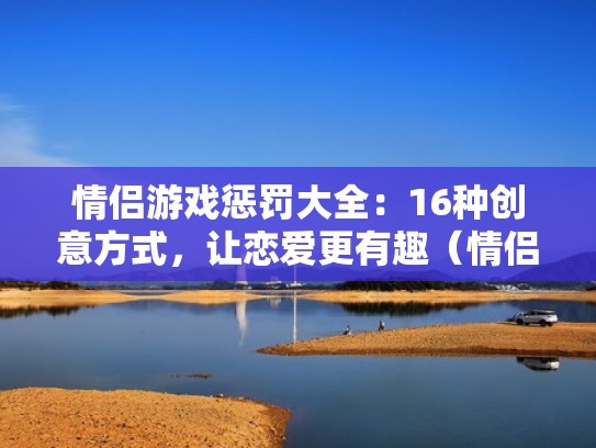 情侣游戏惩罚大全：16种创意方式，让恋爱更有趣（情侣游戏惩罚项目）