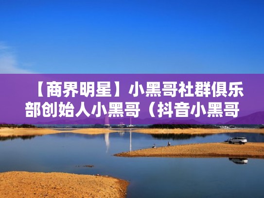 【商界明星】小黑哥社群俱乐部创始人小黑哥（抖音小黑哥是哪里人）