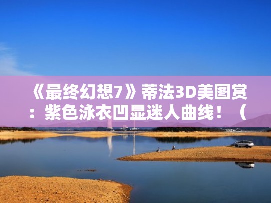 《最终幻想7》蒂法3D美图赏：紫色泳衣凹显迷人曲线！（最终幻想7蒂法本3d）