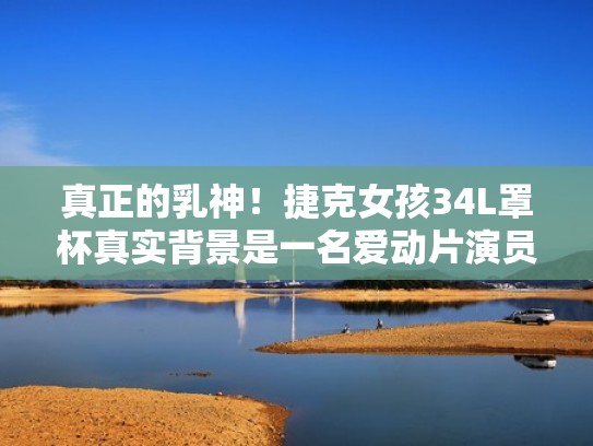 真正的乳神！捷克女孩34L罩杯真实背景是一名爱动片演员！（捷克女孩是什么意思）