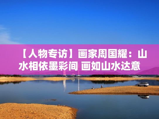 【人物专访】画家周国耀：山水相依墨彩间 画如山水达意美（山水画家周国耀出生）