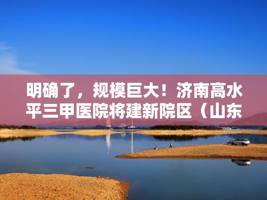 明确了,规模巨大!济南高水平三甲医院将建新院区(山东济南三甲医院综合排名) 明确了,规模巨大!济南高水平三甲医院将建新院区(山东济南三甲医院综合排名)