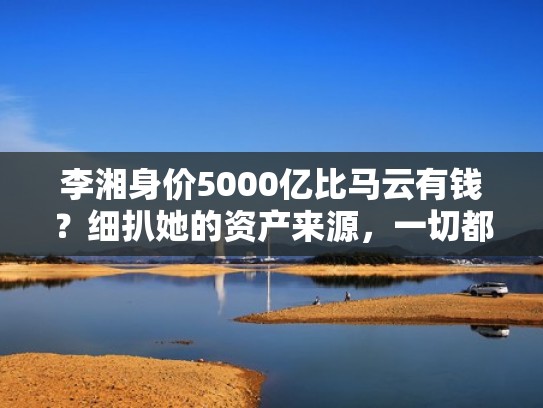 李湘身价5000亿比马云有钱?细扒她的资产来源,一切都在情理(李湘 资产) 李湘身价5000亿比马云有钱?细扒她的资产来源,一切都在情理(李湘 资产)