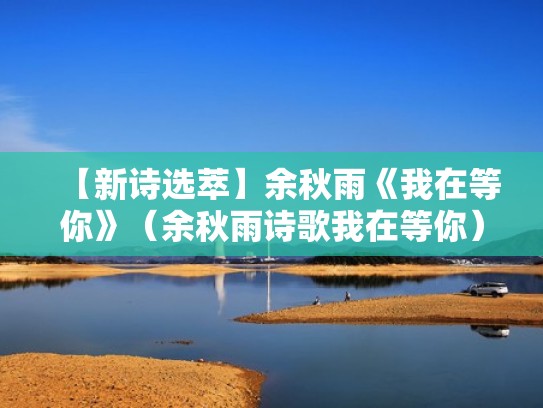 【新诗选萃】余秋雨《我在等你》（余秋雨诗歌我在等你）