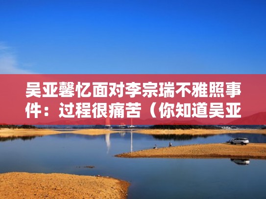 吴亚馨忆面对李宗瑞不雅照事件:过程很痛苦(你知道吴亚馨是谁吗) 吴亚馨忆面对李宗瑞不雅照事件:过程很痛苦(你知道吴亚馨是谁吗)