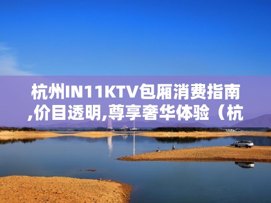杭州IN11KTV包厢消费指南,价目透明,尊享奢华体验(杭州in11ktv价格) 杭州IN11KTV包厢消费指南,价目透明,尊享奢华体验(杭州in11ktv价格)