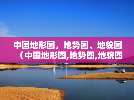 中国地形图,地势图、地貌图(中国地形图,地势图,地貌图片) 中国地形图,地势图、地貌图(中国地形图,地势图,地貌图片)