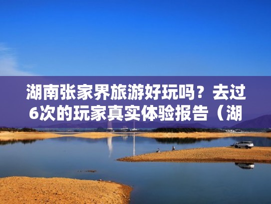 湖南张家界旅游好玩吗?去过6次的玩家真实体验报告(湖南张家界游玩攻略及路线) 湖南张家界旅游好玩吗?去过6次的玩家真实体验报告(湖南张家界游玩攻略及路线)