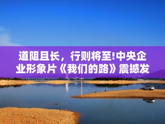 道阻且长，行则将至!中央企业形象片《我们的路》震撼发布！（我们的路线）