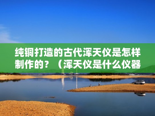 纯铜打造的古代浑天仪是怎样制作的？（浑天仪是什么仪器）
