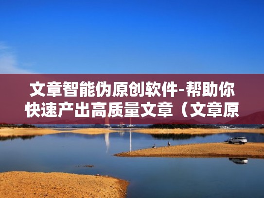 文章智能伪原创软件-帮助你快速产出高质量文章（文章原创检测官网）