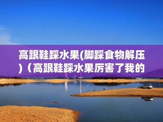 高跟鞋踩水果(脚踩食物解压)（高跟鞋踩水果厉害了我的姐）