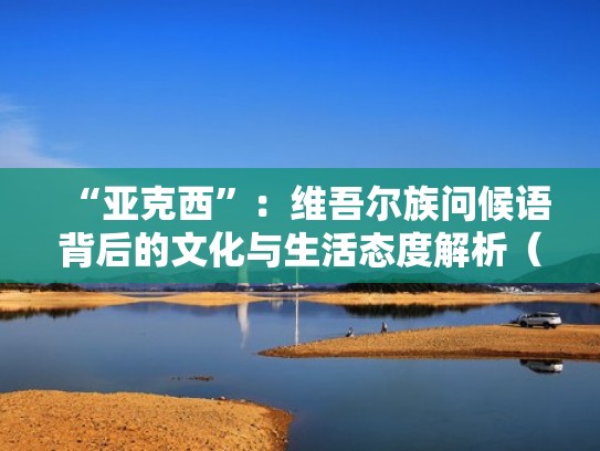 “亚克西”：维吾尔族问候语背后的文化与生活态度解析（维族亚克西什么意思）