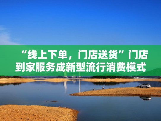 “线上下单,门店送货”门店到家服务成新型流行消费模式(线上下单实体店配送) “线上下单,门店送货”门店到家服务成新型流行消费模式(线上下单实体店配送)