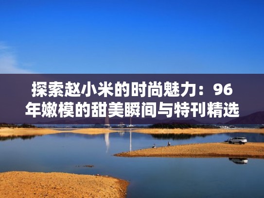 探索赵小米的时尚魅力：96年嫩模的甜美瞬间与特刊精选（赵小米原名）