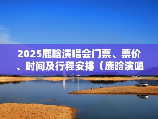 2025鹿晗演唱会门票、票价、时间及行程安排（鹿晗演唱会原价票）