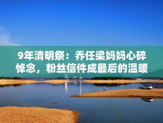 9年清明祭：乔任梁妈妈心碎悼念，粉丝信件成最后的温暖（乔任梁妈妈短视频）