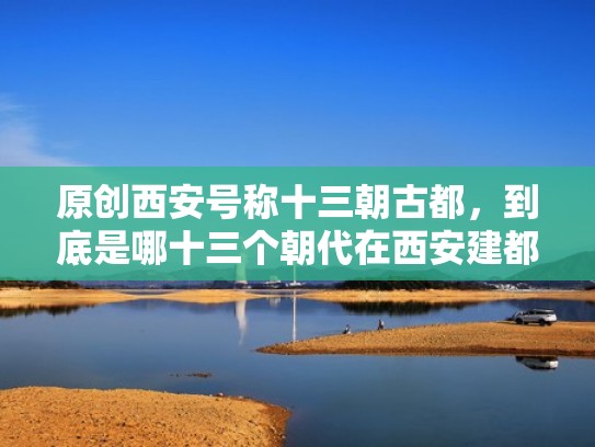 原创西安号称十三朝古都，到底是哪十三个朝代在西安建都？（西安13朝古都都有哪些朝代）