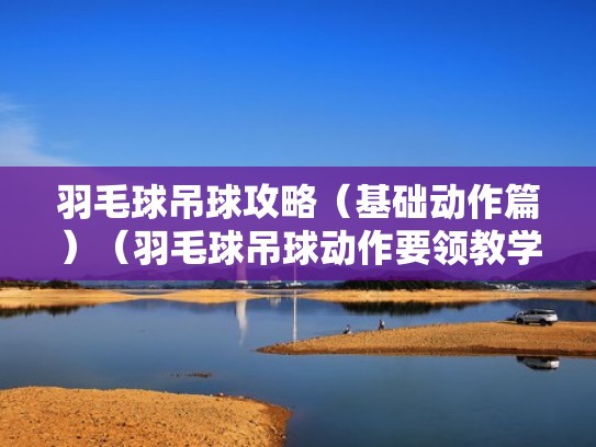 羽毛球吊球攻略（基础动作篇）（羽毛球吊球动作要领教学）