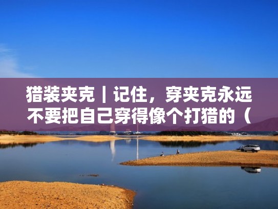 猎装夹克|记住,穿夹克永远不要把自己穿得像个打猎的(猎装夹克穿搭) 猎装夹克|记住,穿夹克永远不要把自己穿得像个打猎的(猎装夹克穿搭)