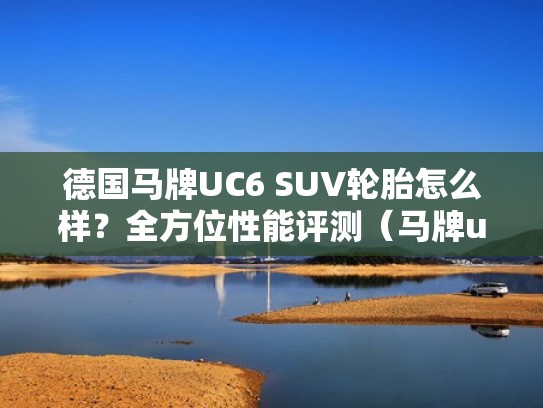 德国马牌UC6 SUV轮胎怎么样？全方位性能评测（马牌uc6轮胎的优缺点）