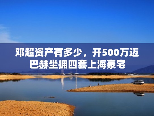 邓超资产有多少，开500万迈巴赫坐拥四套上海豪宅