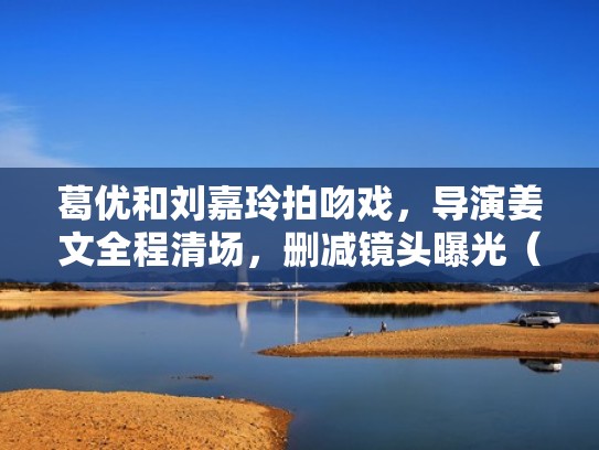 葛优和刘嘉玲拍吻戏，导演姜文全程清场，删减镜头曝光（葛优对强吻事件的回应）