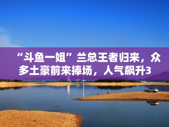 “斗鱼一姐”兰总王者归来,众多土豪前来捧场,人气飙升300万!(斗鱼兰总怎么不火了) “斗鱼一姐”兰总王者归来,众多土豪前来捧场,人气飙升300万!(斗鱼兰总怎么不火了)