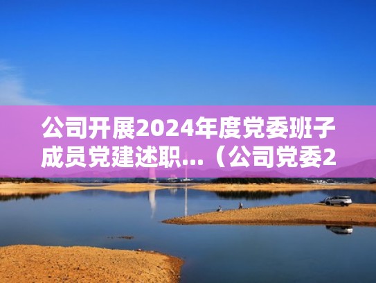 公司开展2024年度党委班子成员党建述职...（公司党委2021年党建工作要点）