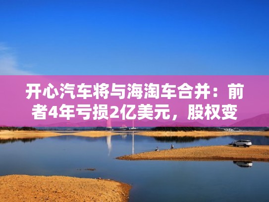 开心汽车将与海淘车合并:前者4年亏损2亿美元,股权变更或遇阻(开心汽车是中国的吗) 开心汽车将与海淘车合并:前者4年亏损2亿美元,股权变更或遇阻(开心汽车是中国的吗)