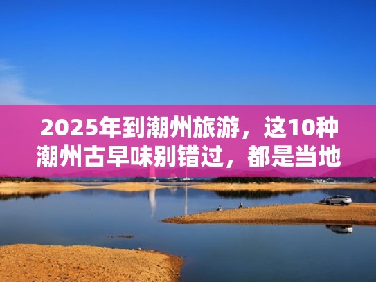 2025年到潮州旅游,这10种潮州古早味别错过,都是当地人的心头爱(潮州的百年老字号小吃) 2025年到潮州旅游,这10种潮州古早味别错过,都是当地人的心头爱(潮州的百年老字号小吃)