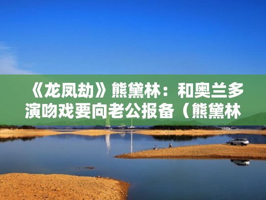 《龙凤劫》熊黛林：和奥兰多演吻戏要向老公报备（熊黛林主演的电视剧）